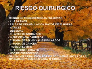 RIESGO QUIRURGICO   RIESGO DE TROMBOENBOLIA PULMONAR - 41 A 60 AÑOS - FALTA DE DEAMBULACION MAYOR DE 72 HORAS - VARICES - OBESIDAD - INFARTO DE MIOCARDIO - INSUFICIENCIA CARDIACA - CIRUGIA DE PELVIS Y HUESOS LARGOS  - CIRUGIA DE CANCER -TROMBOFLEVITIS  - INFECCIONES GRAVES - USO DE ESTROGENOS -SE USA HEPARINA 5000U POR VIA SC 2 HORAS ANTES DE LA OPERACIÓN Y DESPUES CADA 12 HORAS  