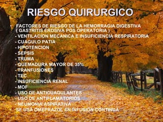 RIESGO QUIRURGICO   FACTORES DE RIESGO DE LA HEMORRAGIA DIGESTIVA ( GASTRITIS EROSIVA POS OPERATORIA )  - VENTILACION MECANICA E INSUFICIENCIA RESPIRATORIA - CUAGULO PATIA - HIPOTENCION  - SEPSIS - TRUMA - QUEMADURA MAYOR DE 35% - TRANFUSIONES  - TEC - INSUFICIENCIA RENAL - MOF - USO DE ANTICUAGULANTES - USO DE ANTIFLAMATORIOS  - NEUMONIA ASPIRATIVA  SE USA OMEPRAZOL EN INFUSION CONTINUA 