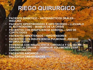 RIEGO QUIRURGICO PACIENTE DIABETICO – ANTIDIABETICOS ORALES – INSULINA PACIENTE HIPERTIROIDERO E HIPOTIROIDEO – LLEVARLO AL EUTIROIDISMO – MANEJO DE LA CRISIS PACIENTES CON INSUFICIENCIA ADRENAL – USO DE CORTICOIDES PACIENTES HIPERTENSOS – HIPOTENSORES PACIENTES CON INSUFICIENCIA PULMONAR –RIESGO NEUMOLOGICO  PACIENCIA CON INSUFICIENCIA CARDIACA Y VALVULAR – DERIVAR LA CIRUGIA – DISMINUIR VOLUMENES USAR CARDIOTONICOS  PACIENTES ANCIANOS  PACIENTES EMBARASADAS  