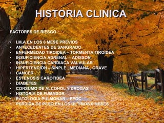 HISTORIA CLINICA   FACTORES DE RIESGO : I.M.A EN LOS 6 MESE PREVIOS  ANTECEDENTES DE SANGRADO  ENFERMEDAD TIROIDEA – TORMENTA TIROIDEA INSUFICIENCIA ADRENAL – ADISSON  INSUFICIENCIA CARDIACA VALVULAR  HIPERTENCION – SINPLE , MEDIANA , GRAVE CANCER  ESTENOSIS CAROTIDEA  DIABETES  CONSUMO DE ALCOHOL Y DROGAS HISTORIA DE FUMADOR PATOLOGIA PULMONAR – EPOC PERDIDA DE PESO EN LOS ULTIMOS 6 MESES 