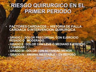 RIESGO QUIRURGICO EN EL PRIMER PERIODO FACTORES CARDIACOS – HISTORIA DE FALLA CARDIACA O INTERVENCION QUIRURGICA -  GRADO I : DOLOR PRECORDIAL CON EJERCICIO PESADO O  MODERADO. - GRADO II : DOLOR CON LEVE O MEDIANO EJERCICIO ( CAMINAR )  - GRADO III : DOLOR CON ACTIVIDAD MENOR  - GRADO IV : ANGINA INESTABLE – EN REPOSO  