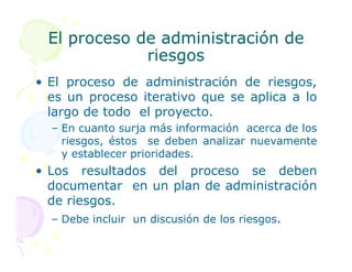 El proceso de administración de
El proceso de administración de
riesgos
riesgos
• El proceso de administración de riesgos,
es un proceso iterativo que se aplica a lo
largo de todo el proyecto.
– En cuanto surja más información acerca de los
riesgos, éstos se deben analizar nuevamente
riesgos, éstos se deben analizar nuevamente
y establecer prioridades.
• Los resultados del proceso se deben
documentar en un plan de administración
de riesgos.
– Debe incluir un discusión de los riesgos.
 