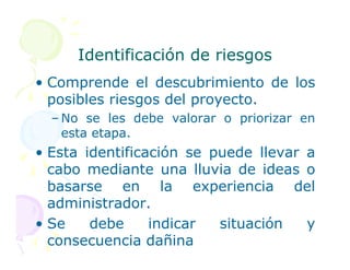 Identificación de riesgos
Identificación de riesgos
• Comprende el descubrimiento de los
posibles riesgos del proyecto.
– No se les debe valorar o priorizar en
esta etapa.
esta etapa.
• Esta identificación se puede llevar a
cabo mediante una lluvia de ideas o
basarse en la experiencia del
administrador.
• Se debe indicar situación y
consecuencia dañina
 