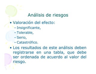 Análisis de riesgos
Análisis de riesgos
• Valoración del efecto:
– Insignificante,
– Tolerable,
– Serio,
– Serio,
– Catastrófico.
• Los resultados de este análisis deben
registrarse en una tabla, que debe
ser ordenada de acuerdo al valor del
riesgo.
 