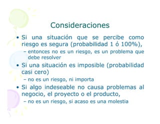 Consideraciones
Consideraciones
• Si una situación que se percibe como
riesgo es segura (probabilidad 1 ó 100%),
– entonces no es un riesgo, es un problema que
debe resolver
• Si una situación es imposible (probabilidad
• Si una situación es imposible (probabilidad
casi cero)
– no es un riesgo, ni importa
• Si algo indeseable no causa problemas al
negocio, el proyecto o el producto,
– no es un riesgo, si acaso es una molestia
 