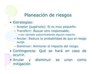 Planeación de riesgos
Planeación de riesgos
• Estrategias:
– Aceptar (jugársela): Si es muy pequeño.
– Transferir: Buscar otro responsable,
• por ejemplo subcontratando alguien experto.
– Anular: Reduce la probabilidad de que el riesgo
– Anular: Reduce la probabilidad de que el riesgo
surja.
– Disminuir: Aminorar el impacto del riesgo.
• Contingencia: Qué se hará en caso de
ocurrir.
• Anular y disminuir se unen como
mitigación
 