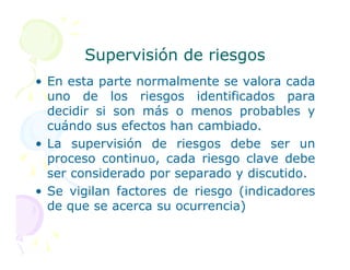 Supervisión de riesgos
Supervisión de riesgos
• En esta parte normalmente se valora cada
uno de los riesgos identificados para
decidir si son más o menos probables y
cuándo sus efectos han cambiado.
• La supervisión de riesgos debe ser un
proceso continuo, cada riesgo clave debe
ser considerado por separado y discutido.
• Se vigilan factores de riesgo (indicadores
de que se acerca su ocurrencia)
 
