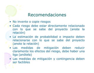 Recomendaciones
Recomendaciones
• No invente o copie riesgos
• Cada riesgo debe estar directamente relacionado
con lo que se sabe del proyecto (anote la
relación)
• La estimación de probabilidad e impacto deben
• La estimación de probabilidad e impacto deben
relacionarse con lo que se sabe del proyecto
(anote la relación)
• Las medidas de mitigación deben reducir
claramente los efectos del riesgo, debe haber una
liga (anótela)
• Las medidas de mitigación y contingencia deben
ser factibles
 