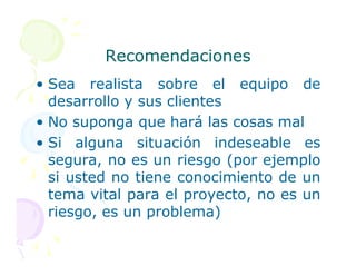 Recomendaciones
Recomendaciones
• Sea realista sobre el equipo de
desarrollo y sus clientes
• No suponga que hará las cosas mal
• Si alguna situación indeseable es
• Si alguna situación indeseable es
segura, no es un riesgo (por ejemplo
si usted no tiene conocimiento de un
tema vital para el proyecto, no es un
riesgo, es un problema)
 