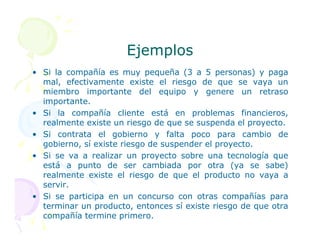 Ejemplos
Ejemplos
• Si la compañía es muy pequeña (3 a 5 personas) y paga
mal, efectivamente existe el riesgo de que se vaya un
miembro importante del equipo y genere un retraso
importante.
• Si la compañía cliente está en problemas financieros,
realmente existe un riesgo de que se suspenda el proyecto.
realmente existe un riesgo de que se suspenda el proyecto.
• Si contrata el gobierno y falta poco para cambio de
gobierno, sí existe riesgo de suspender el proyecto.
• Si se va a realizar un proyecto sobre una tecnología que
está a punto de ser cambiada por otra (ya se sabe)
realmente existe el riesgo de que el producto no vaya a
servir.
• Si se participa en un concurso con otras compañías para
terminar un producto, entonces sí existe riesgo de que otra
compañía termine primero.
 
