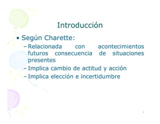 Introducción
Introducción
• Según Charette:
– Relacionada con acontecimientos
futuros consecuencia de situaciones
presentes
presentes
– Implica cambio de actitud y acción
– Implica elección e incertidumbre
3
 