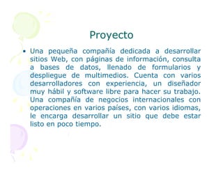 Proyecto
Proyecto
• Una pequeña compañía dedicada a desarrollar
sitios Web, con páginas de información, consulta
a bases de datos, llenado de formularios y
despliegue de multimedios. Cuenta con varios
desarrolladores con experiencia, un diseñador
desarrolladores con experiencia, un diseñador
muy hábil y software libre para hacer su trabajo.
Una compañía de negocios internacionales con
operaciones en varios países, con varios idiomas,
le encarga desarrollar un sitio que debe estar
listo en poco tiempo.
 