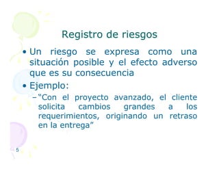 Registro de riesgos
Registro de riesgos
• Un riesgo se expresa como una
situación posible y el efecto adverso
que es su consecuencia
• Ejemplo:
• Ejemplo:
– “Con el proyecto avanzado, el cliente
solicita cambios grandes a los
requerimientos, originando un retraso
en la entrega”
5
 