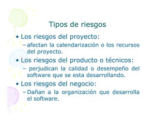 Tipos de riesgos
Tipos de riesgos
• Los riesgos del proyecto:
– afectan la calendarización o los recursos
del proyecto.
• Los riesgos del producto o técnicos:
• Los riesgos del producto o técnicos:
– perjudican la calidad o desempeño del
software que se esta desarrollando.
• Los riesgos del negocio:
– Dañan a la organización que desarrolla
el software.
 