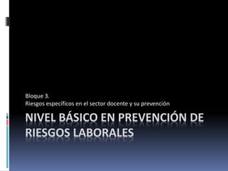 NIVEL BÁSICO EN PREVENCIÓN DE
RIESGOS LABORALES
Bloque 3.
Riesgos específicos en el sector docente y su prevención
 