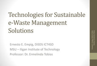 Technologies for Sustainable
e-Waste Management
Solutions
Ernesto E. Empig, DiSDS ICT4SD
MSU – Iligan Institute of Technology
Professor: Dr. Ermelinda Tobias
ErnestoE.Empig,DiSDSICT4SD;
Faculty:ErmelindaTobias
 