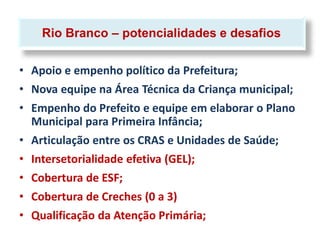 Rio Branco – potencialidades e desafios

• Apoio e empenho político da Prefeitura;
• Nova equipe na Área Técnica da Criança municipal;
• Empenho do Prefeito e equipe em elaborar o Plano
  Municipal para Primeira Infância;
• Articulação entre os CRAS e Unidades de Saúde;
• Intersetorialidade efetiva (GEL);
• Cobertura de ESF;
• Cobertura de Creches (0 a 3)
• Qualificação da Atenção Primária;
 