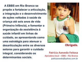 A EBBS em Rio Branco se
propõe a fortalecer a articulação,
a integração e o desenvolvimento
de ações voltadas à saúde da
criança até seis anos de vida
(Primeira Infância), e fomentar a
organização da assistência à
saúde infantil em linhas de
cuidado, se apresentando como
uma estratégia para atenuar a
desarticulação entre os diversos                       Obrigada.
setores para garantir o cuidado
integral, considerando os             Patrícia Azevedo Feitosa
                                  Apoiadora local – EBBS – Rio Branco
determinantes sociais.                  pattiazevedo@yahoo.com.br
 