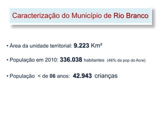 Caracterização do Município de Rio Branco



• Área da unidade territorial: 9.223 Km²

• População em 2010: 336.038 habitantes    (46% da pop do Acre)



• População < de 06 anos: 42.943 crianças
 