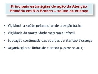 Principais estratégias de ação da Atenção
   Primária em Rio Branco – saúde da criança


• Vigilância à saúde pela equipe de atenção básica
• Vigilância da mortalidade materna e infantil
• Educação continuada das equipes de atenção à criança
• Organização de linhas de cuidado (a partir de 2011).
 