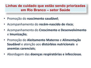 Linhas de cuidado que estão sendo priorizadas
         em Rio Branco – setor Saúde

• Promoção do nascimento saudável;
• Acompanhamento do recém-nascido de risco;
• Acompanhamento do Crescimento e Desenvolvimento
  e Imunização;
• Promoção do Aleitamento Materno e Alimentação
  Saudável e atenção aos distúrbios nutricionais e
  anemias carenciais;
• Abordagem das doenças respiratórias e infecciosas.
 