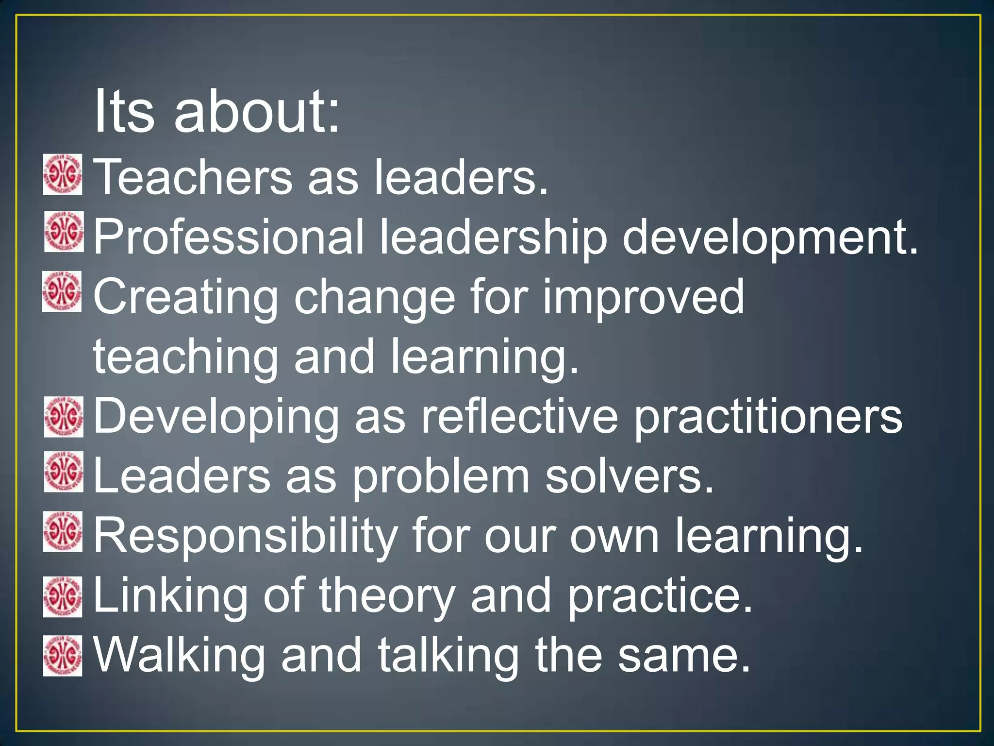 Its about:
Teachers as leaders.
Professional leadership development.
Creating change for improved
teaching and learning.
Developing as reflective practitioners
Leaders as problem solvers.
Responsibility for our own learning.
Linking of theory and practice.
Walking and talking the same.
 