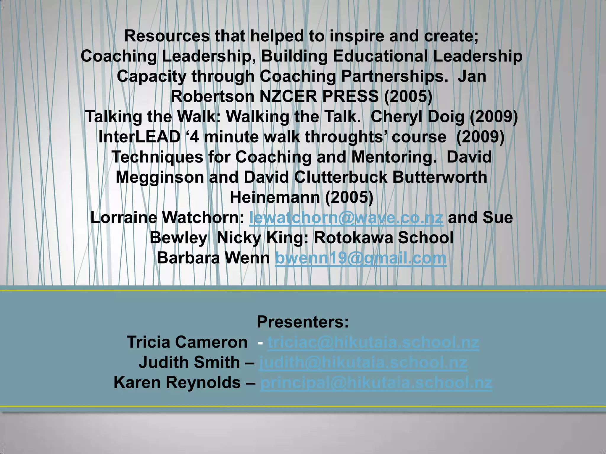 Resources that helped to inspire and create;
Coaching Leadership, Building Educational Leadership
     Capacity through Coaching Partnerships. Jan
           Robertson NZCER PRESS (2005)
Talking the Walk: Walking the Talk. Cheryl Doig (2009)
  InterLEAD ‘4 minute walk throughts’ course (2009)
    Techniques for Coaching and Mentoring. David
    Megginson and David Clutterbuck Butterworth
                   Heinemann (2005)
 Lorraine Watchorn: lewatchorn@wave.co.nz and Sue
        Bewley Nicky King: Rotokawa School
         Barbara Wenn bwenn19@gmail.com


                     Presenters:
     Tricia Cameron - triciac@hikutaia.school.nz
       Judith Smith – judith@hikutaia.school.nz
    Karen Reynolds – principal@hikutaia.school.nz
 