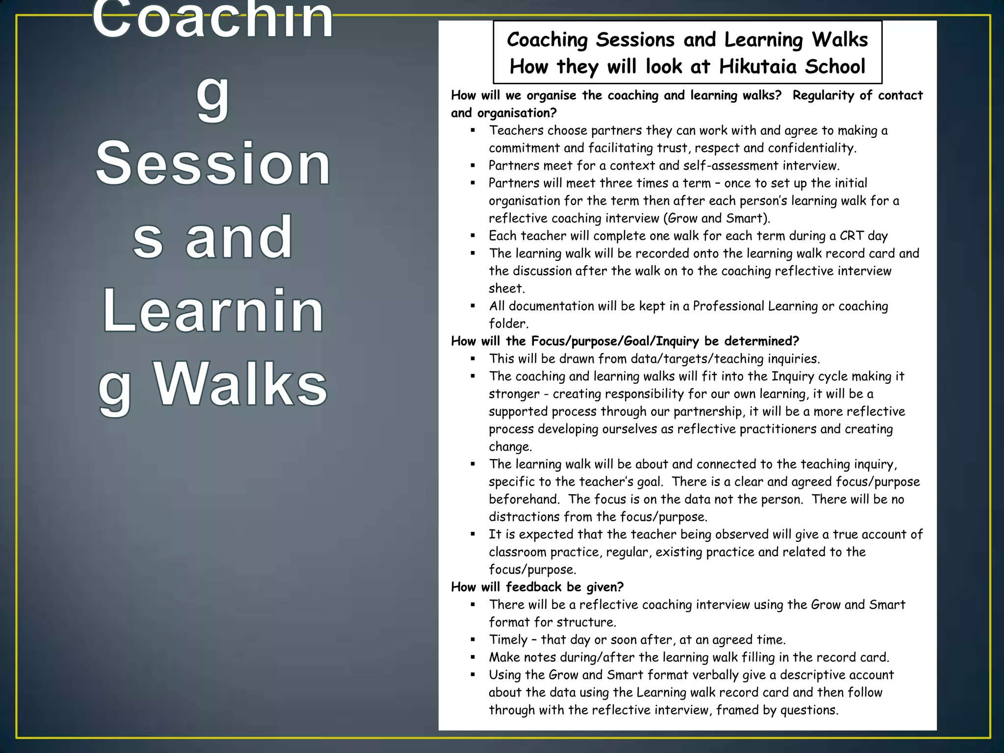 Coaching Sessions and Learning Walks
               Coaching Sessions and Learning Walks
         How they they will lookat Hikutaia School
               How will look at Hikutaia School
How will we organise the coaching and learning walks? Regularity of contact
 How will we organise the coaching and learning walks? Regularity of contact
and organisation?
 and organisation?
    Teachers choose partners they can work with and agree to making a
        Teachers choose partners they can work with and agree to making a
      commitment and facilitating trust, respect and confidentiality.
    Partners meet for a context trust, respect and confidentiality.
        commitment and facilitating and self-assessment interview.
       Partners meet for a context and self-assessment interview.
      Partners will meet three times a term – once to set up the initial
      organisation for the termtimes a termeach person’s up the initial for a
        Partners will meet three then after – once to set learning walk
       reflective coaching interview (Grow and Smart). learning walk for a
        organisation for the term then after each person’s
    Each teacher will complete one walk and Smart).
        reflective coaching interview (Grow for each term during a CRT day
     The learning walk will be recorded onto the learning walk a CRT day and
        Each teacher will complete one walk for each term during record card
      the discussion after the walk on toonto coaching reflective interview and
        The learning walk will be recorded the the learning walk record card
        the discussion after the walk on to the coaching reflective interview
       sheet.
        sheet.
    All documentation will be kept in a Professional Learning or coaching
        All documentation will be kept in a Professional Learning or coaching
      folder.
        folder.
How will the Focus/purpose/Goal/Inquiry be determined?
 How will the Focus/purpose/Goal/Inquiry be determined?
    This will be drawn from data/targets/teaching inquiries.
     The coachingdrawn from data/targets/teaching inquiries. cycle making it
        This will be and learning walks will fit into the Inquiry
      stronger - creating responsibility for our own learning, it will making it
        The coaching and learning walks will fit into the Inquiry cycle be a
       supported-process through our partnership, itlearning,ait will be a
        stronger creating responsibility for our own
                                                         will be more reflective
        supported process through our partnership, it will be a more reflective
       process developing ourselves as reflective practitioners and creating
        process developing ourselves as reflective practitioners and creating
       change.
        change.
    The learning walk will be about and connected to the teaching inquiry,
      The learning walk will be about and connected to the teaching inquiry,
       specific to the teacher’s goal. There is a clear and agreed focus/purpose
        specific to the teacher’s goal. There is a clear and agreed focus/purpose
       beforehand. The focus is on the data not the person. There will be no
        beforehand. The focus is on the data not the person. There will be no
       distractions from the focus/purpose.
        distractions from the focus/purpose.
    It is expected that the teacher being observed will give a true account of
      It is expected that the teacher being observed will give a true account of
       classroom practice, regular, existing practice and related to the
        classroom practice, regular, existing practice and related to the
       focus/purpose.
        focus/purpose.
How will feedback be given?
 How will feedback be given?
    There will be a reflective coaching interview using the Grow and Smart
      There will be a reflective coaching interview using the Grow and Smart
       format for structure.
        format for structure.
    Timely – that day or soon after, at an agreed time.
      Timely – that day or soon after, at an agreed time.
    Make notes during/after the learning walk filling in the record card.
      Make notes during/after the learning walk filling in the record card.
    Using the Grow and Smart format verbally give a descriptive account
      Using the Grow and Smart format verbally give a descriptive account
       about the data using the Learning walk record card and then follow
        about the data using the Learning walk record card and then follow
       through with the reflective interview, framed by questions.
        through with the reflective interview, framed by questions.
 