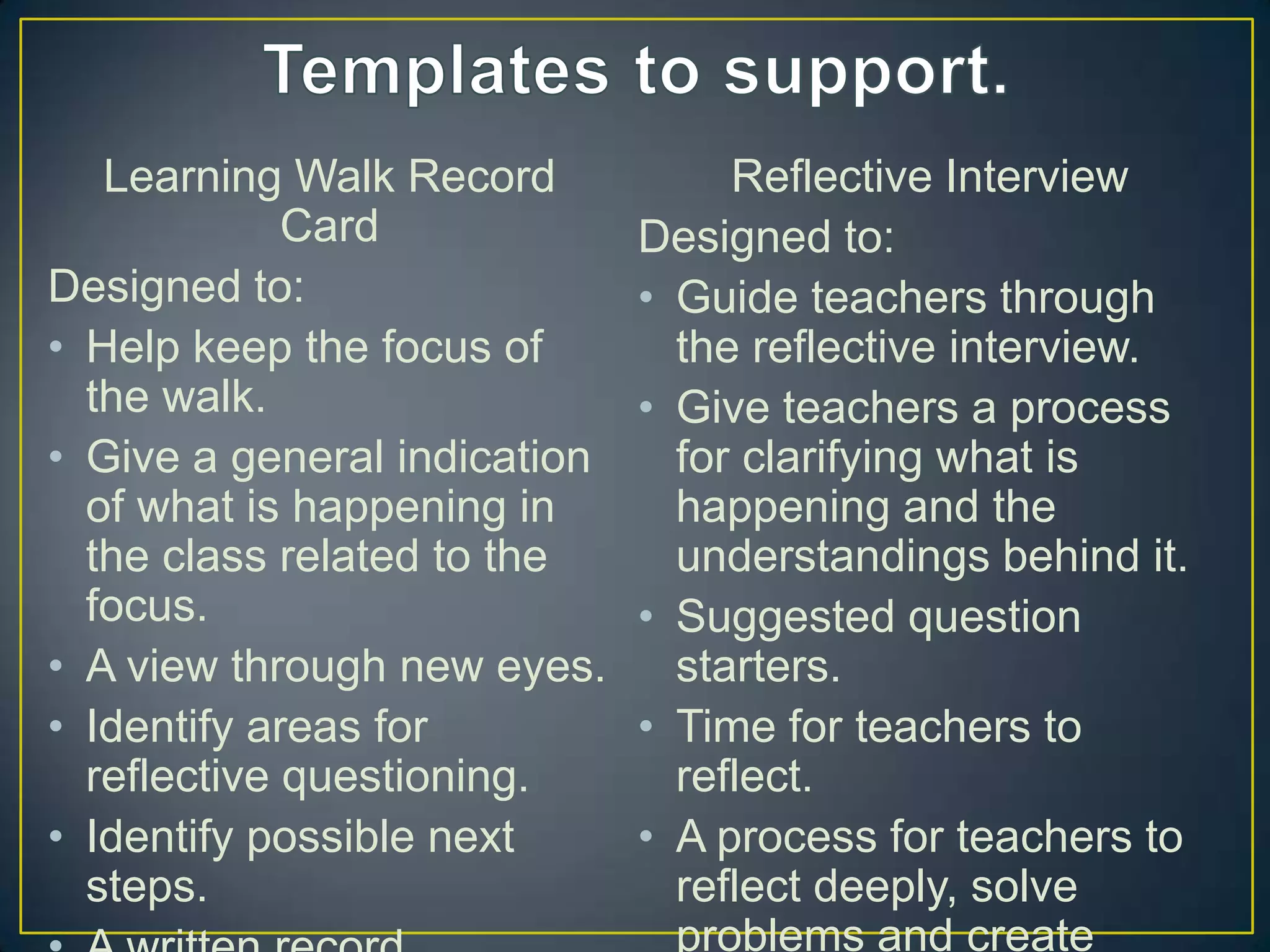 Learning Walk Record            Reflective Interview
             Card             Designed to:
Designed to:                  • Guide teachers through
• Help keep the focus of        the reflective interview.
  the walk.                   • Give teachers a process
• Give a general indication     for clarifying what is
  of what is happening in       happening and the
  the class related to the      understandings behind it.
  focus.                      • Suggested question
• A view through new eyes.      starters.
• Identify areas for          • Time for teachers to
  reflective questioning.       reflect.
• Identify possible next      • A process for teachers to
  steps.                        reflect deeply, solve
                                problems and create
 