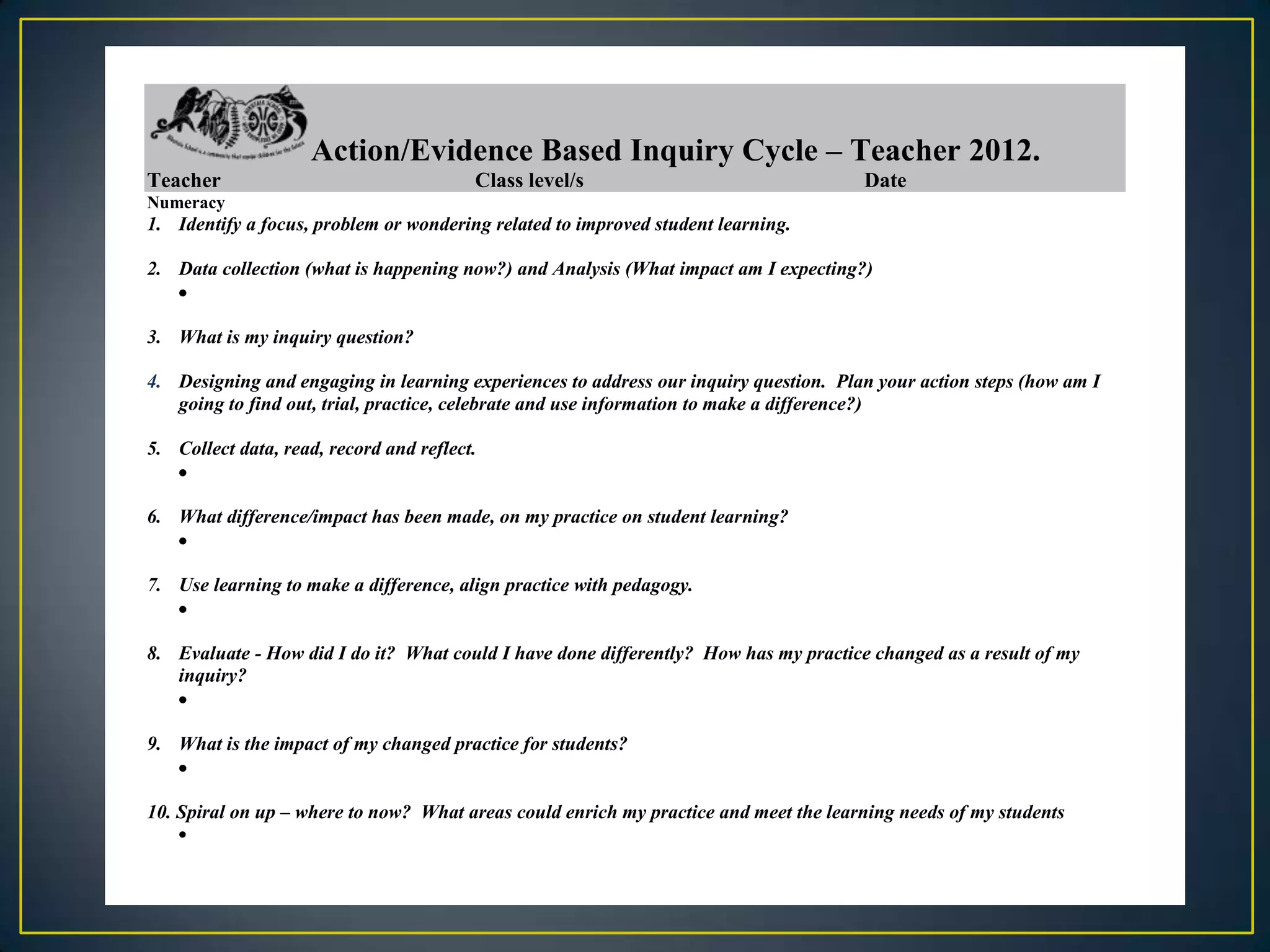 Action/Evidence Based Inquiry Cycle – Teacher 2012.
Teacher                                  Class level/s                                Date
Numeracy
1. Identify a focus, problem or wondering related to improved student learning.

2. Data collection (what is happening now?) and Analysis (What impact am I expecting?)


3. What is my inquiry question?

4. Designing and engaging in learning experiences to address our inquiry question. Plan your action steps (how am I
   going to find out, trial, practice, celebrate and use information to make a difference?)

5. Collect data, read, record and reflect.


6. What difference/impact has been made, on my practice on student learning?


7. Use learning to make a difference, align practice with pedagogy.


8. Evaluate - How did I do it? What could I have done differently? How has my practice changed as a result of my
   inquiry?


9. What is the impact of my changed practice for students?


10. Spiral on up – where to now? What areas could enrich my practice and meet the learning needs of my students
 