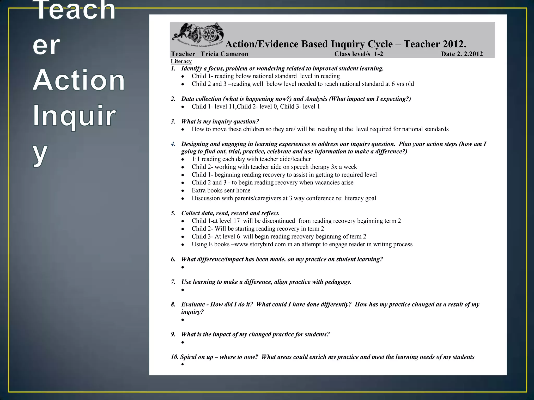 Action/Evidence Based Inquiry Cycle – Teacher 2012.
Teacher Tricia Cameron                                        Class level/s 1-2                       Date 2. 2.2012
Literacy
1. Identify a focus, problem or wondering related to improved student learning.
       Child 1- reading below national standard level in reading
       Child 2 and 3 –reading well below level needed to reach national standard at 6 yrs old

2. Data collection (what is happening now?) and Analysis (What impact am I expecting?)
      Child 1- level 11,Child 2- level 0, Child 3- level 1

3. What is my inquiry question?
     How to move these children so they are/ will be reading at the level required for national standards

4. Designing and engaging in learning experiences to address our inquiry question. Plan your action steps (how am I
   going to find out, trial, practice, celebrate and use information to make a difference?)
       1:1 reading each day with teacher aide/teacher
       Child 2- working with teacher aide on speech therapy 3x a week
       Child 1- beginning reading recovery to assist in getting to required level
       Child 2 and 3 - to begin reading recovery when vacancies arise
       Extra books sent home
       Discussion with parents/caregivers at 3 way conference re: literacy goal

5. Collect data, read, record and reflect.
       Child 1-at level 17 will be discontinued from reading recovery beginning term 2
       Child 2- Will be starting reading recovery in term 2
       Child 3- At level 6 will begin reading recovery beginning of term 2
       Using E books –www.storybird.com in an attempt to engage reader in writing process

6. What difference/impact has been made, on my practice on student learning?


7. Use learning to make a difference, align practice with pedagogy.


8. Evaluate - How did I do it? What could I have done differently? How has my practice changed as a result of my
   inquiry?


9. What is the impact of my changed practice for students?


10. Spiral on up – where to now? What areas could enrich my practice and meet the learning needs of my students
 