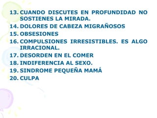 13. CUANDO DISCUTES EN PROFUNDIDAD NO
SOSTIENES LA MIRADA.
14. DOLORES DE CABEZA MIGRAÑOSOS
15. OBSESIONES
16. COMPULSIONES IRRESISTIBLES. ES ALGO
IRRACIONAL.
17. DESORDEN EN EL COMER
18. INDIFERENCIA AL SEXO.
19. SINDROME PEQUEÑA MAMÁ
20. CULPA
 