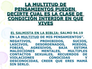LA MULTITUD DELA MULTITUD DE
PENSAMIENTOS PUEDENPENSAMIENTOS PUEDEN
DECIRTE CUAL ES LA CLASE DEDECIRTE CUAL ES LA CLASE DE
CONDICIÓN INTERIOR EN QUECONDICIÓN INTERIOR EN QUE
VIVESVIVES
EL SALMISTA EN LA BIBLIA: SALMO 94.19
EN LA MULTITUD DE MIS PENSAMIENTOS”.
NEGATIVOS, PROHIBIDOS, SUCIOS,
LASCIVOS, DESORDENADOS, MIEDOS,
FOBIAS, AGRESIVOS, BAJA ESTIMA
MALDICIONES MENTALES, MULTIPLES
CONTACTOS SEXUALES, RECUERDOS DE
VIOLACIONES CONOCIDAS Y
DESCONOCIDAS, CREER QUE ERES MAMÁ
SIN SERLO.
 