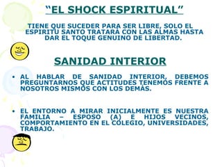 “EL SHOCK ESPIRITUAL”
TIENE QUE SUCEDER PARA SER LIBRE, SOLO EL
ESPIRITU SANTO TRATARÁ CON LAS ALMAS HASTA
DAR EL TOQUE GENUINO DE LIBERTAD.
SANIDAD INTERIOR
• AL HABLAR DE SANIDAD INTERIOR, DEBEMOS
PREGUNTARNOS QUE ACTITUDES TENEMOS FRENTE A
NOSOTROS MISMOS CON LOS DEMÁS.
• EL ENTORNO A MIRAR INICIALMENTE ES NUESTRA
FAMILIA – ESPOSO (A) E HIJOS VECINOS,
COMPORTAMIENTO EN EL COLEGIO, UNIVERSIDADES,
TRABAJO.
 
