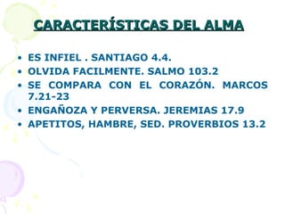 CARACTERÍSTICAS DEL ALMACARACTERÍSTICAS DEL ALMA
• ES INFIEL . SANTIAGO 4.4.
• OLVIDA FACILMENTE. SALMO 103.2
• SE COMPARA CON EL CORAZÓN. MARCOS
7.21-23
• ENGAÑOZA Y PERVERSA. JEREMIAS 17.9
• APETITOS, HAMBRE, SED. PROVERBIOS 13.2
 