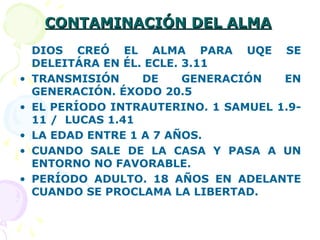 CONTAMINACIÓN DEL ALMACONTAMINACIÓN DEL ALMA
DIOS CREÓ EL ALMA PARA UQE SE
DELEITÁRA EN ÉL. ECLE. 3.11
• TRANSMISIÓN DE GENERACIÓN EN
GENERACIÓN. ÉXODO 20.5
• EL PERÍODO INTRAUTERINO. 1 SAMUEL 1.9-
11 / LUCAS 1.41
• LA EDAD ENTRE 1 A 7 AÑOS.
• CUANDO SALE DE LA CASA Y PASA A UN
ENTORNO NO FAVORABLE.
• PERÍODO ADULTO. 18 AÑOS EN ADELANTE
CUANDO SE PROCLAMA LA LIBERTAD.
 