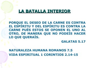 LA BATALLA INTERIORLA BATALLA INTERIOR
PORQUE EL DESEO DE LA CARNE ES CONTRA
EL ESPÍRITU Y DEL ESPÍRITU ES CONTRA LA
CARNE PUÉS ESTOS SE OPONEN EL UNO AL
OTRO, DE MANERA QUE NO PODEÍS HACER
LO QUE QUERAÍS.
GALATAS 5.17
NATURALEZA HUMANA ROMANOS 7.5
VIDA ESPIRITUAL 1 CORINTIOS 2.14-15
 