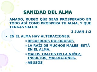 SANIDAD DEL ALMASANIDAD DEL ALMA
AMADO, RUEGO QUE SEAS PROSPERADO EN
TODO ASÍ COMO PROSPERA TU ALMA, Y QUE
TENGAS SALUD.
3 JUAN 1:2
• EN EL ALMA HAY ALTERACIONES:
»RECUERDOS DOLOROSOS
»LA RAÍZ DE MUCHOS MALES ESTÁ
EN EL ALMA.
»MALOS TRATOS EN LA NIÑEZ,
INSULTOS, MALDICIONES.
»ABUSOS
 