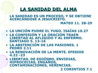 LA SANIDAD DEL ALMALA SANIDAD DEL ALMA
LA SANIDAD ES UN PROCESO, Y SE OBTIENE
ACERCÁNDOSE A JESUCRISTO.
MATEO 11. 28-29
• LA UNCIÓN PUDRE EL YUGO. ISAÍAS 10.27
• LA CONFESIÓN Y LA ORACIÓN TRAEN
LIBERTAD AL AFLIGIDO Y AL ENFERMO.
SANTIAGO 5. 13-16
• LA ABSTENCIÓN DE LAS PASIONES. 1
PEDRO 2.11
• LA RENOVACIÓN DE LA MENTE. EFESIOS
4.22 -23
• LIBERTAD. DE EGOÍSMO. ENVIDIAS,
HIPROCECIAS, ENGAÑOS,
CONTAMINACIONES, HERENCIAS.
2 CORINTIOS 7.1
 