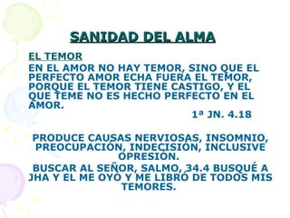 SANIDAD DEL ALMASANIDAD DEL ALMA
EL TEMOR
EN EL AMOR NO HAY TEMOR, SINO QUE EL
PERFECTO AMOR ECHA FUERA EL TEMOR,
PORQUE EL TEMOR TIENE CASTIGO, Y EL
QUE TEME NO ES HECHO PERFECTO EN EL
AMOR.
1ª JN. 4.18
PRODUCE CAUSAS NERVIOSAS, INSOMNIO,
PREOCUPACIÓN, INDECISIÓN, INCLUSIVE
OPRESIÓN.
BUSCAR AL SEÑOR, SALMO, 34.4 BUSQUÉ A
JHA Y EL ME OYÓ Y ME LIBRÓ DE TODOS MIS
TEMORES.
 
