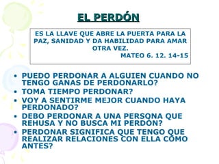 EL PERDÓNEL PERDÓN
• PUEDO PERDONAR A ALGUIEN CUANDO NO
TENGO GANAS DE PERDONARLO?
• TOMA TIEMPO PERDONAR?
• VOY A SENTIRME MEJOR CUANDO HAYA
PERDONADO?
• DEBO PERDONAR A UNA PERSONA QUE
REHUSA Y NO BUSCA MI PERDÓN?
• PERDONAR SIGNIFICA QUE TENGO QUE
REALIZAR RELACIONES CON ELLA COMO
ANTES?
ES LA LLAVE QUE ABRE LA PUERTA PARA LA
PAZ, SANIDAD Y DA HABILIDAD PARA AMAR
OTRA VEZ.
MATEO 6. 12. 14-15
 
