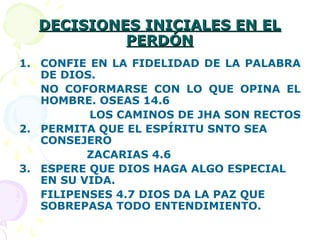 DECISIONES INICIALES EN ELDECISIONES INICIALES EN EL
PERDÓNPERDÓN
1. CONFIE EN LA FIDELIDAD DE LA PALABRA
DE DIOS.
NO COFORMARSE CON LO QUE OPINA EL
HOMBRE. OSEAS 14.6
LOS CAMINOS DE JHA SON RECTOS
2. PERMITA QUE EL ESPÍRITU SNTO SEA
CONSEJERO
ZACARIAS 4.6
3. ESPERE QUE DIOS HAGA ALGO ESPECIAL
EN SU VIDA.
FILIPENSES 4.7 DIOS DA LA PAZ QUE
SOBREPASA TODO ENTENDIMIENTO.
 