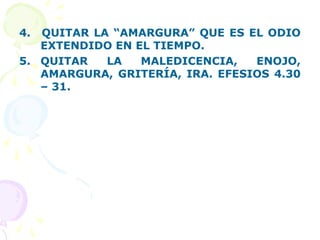4. QUITAR LA “AMARGURA” QUE ES EL ODIO
EXTENDIDO EN EL TIEMPO.
5. QUITAR LA MALEDICENCIA, ENOJO,
AMARGURA, GRITERÍA, IRA. EFESIOS 4.30
– 31.
 