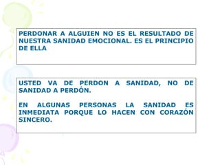 PERDONAR A ALGUIEN NO ES EL RESULTADO DE
NUESTRA SANIDAD EMOCIONAL. ES EL PRINCIPIO
DE ELLA
USTED VA DE PERDON A SANIDAD, NO DE
SANIDAD A PERDÓN.
EN ALGUNAS PERSONAS LA SANIDAD ES
INMEDIATA PORQUE LO HACEN CON CORAZÓN
SINCERO.
 