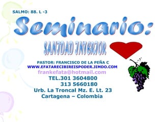 SALMO: 88. L -3
PASTOR: FRANCISCO DE LA PEÑA C
WWW.EFATARECIBIREISPODER.JIMDO.COM
frankefata@hotmail.com
TEL.301 3604800
313 5660180
Urb. La Troncal Mz. E. Lt. 23
Cartagena – Colombia
 