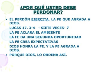 ¿POR QUÉ USTED DEBE¿POR QUÉ USTED DEBE
PERDONAR?PERDONAR?
• EL PERDÓN EJERCITA LA FE QUE AGRADA A
DIOS.
LUCAS 17. 3-4 - SIETE VECES- 7
LA FE ACLARA EL AMBIENTE
LA FE DA UNA SEGUNDA OPORTUNIDAD
LA FE CREA EXPECTATIVAS
DIOS HONRA LA FE, Y LA FE AGRADA A
DIOS.
• PORQUE DIOS, LO ORDENA ASÍ.
 