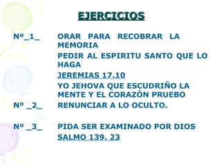 EJERCICIOSEJERCICIOS
Nº_1_ ORAR PARA RECOBRAR LA
MEMORIA
PEDIR AL ESPIRITU SANTO QUE LO
HAGA
JEREMIAS 17.10
YO JEHOVA QUE ESCUDRIÑO LA
MENTE Y EL CORAZÓN PRUEBO
Nº _2_ RENUNCIAR A LO OCULTO.
Nº _3_ PIDA SER EXAMINADO POR DIOS
SALMO 139. 23
 