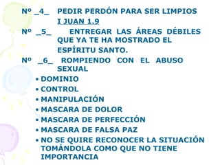Nº _4_ PEDIR PERDÓN PARA SER LIMPIOS
I JUAN 1.9
Nº _5_ ENTREGAR LAS ÁREAS DÉBILES
QUE YA TE HA MOSTRADO EL
ESPÍRITU SANTO.
Nº _6_ ROMPIENDO CON EL ABUSO
SEXUAL
• DOMINIO
• CONTROL
• MANIPULACIÓN
• MASCARA DE DOLOR
• MASCARA DE PERFECCIÓN
• MASCARA DE FALSA PAZ
• NO SE QUIRE RECONOCER LA SITUACIÓN
TOMÁNDOLA COMO QUE NO TIENE
IMPORTANCIA
 