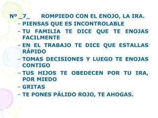 Nº _7_ ROMPIEDO CON EL ENOJO, LA IRA.
– PIENSAS QUE ES INCONTROLABLE
– TU FAMILIA TE DICE QUE TE ENOJAS
FACILMENTE
– EN EL TRABAJO TE DICE QUE ESTALLAS
RÁPIDO
– TOMAS DECISIONES Y LUEGO TE ENOJAS
CONTIGO
– TUS HIJOS TE OBEDECEN POR TU IRA,
POR MIEDO
– GRITAS
– TE PONES PÁLIDO ROJO, TE AHOGAS.
 