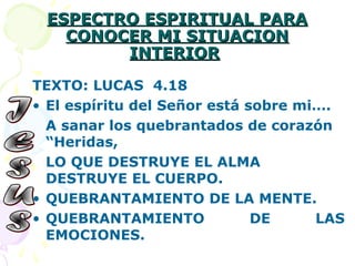 ESPECTRO ESPIRITUAL PARAESPECTRO ESPIRITUAL PARA
CONOCER MI SITUACIONCONOCER MI SITUACION
INTERIORINTERIOR
TEXTO: LUCAS 4.18
• El espíritu del Señor está sobre mi….
A sanar los quebrantados de corazón
“Heridas,
LO QUE DESTRUYE EL ALMA
DESTRUYE EL CUERPO.
• QUEBRANTAMIENTO DE LA MENTE.
• QUEBRANTAMIENTO DE LAS
EMOCIONES.
 